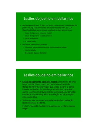 21/1/2011




    Lesões do joelho em bailarinos
• Lesões ligamentares  ligs. São importantes para a estabilidade do
  joelho. Os lig. Mais lesionados em bailarinos são LCM e o LCA.
  Hiperflexibilidade generalizada predispõe lesões ligamentares.
   – Lesão do ligamento colateral medial
   – Lesão do ligamento cruzado anterior
   – Lesão do menisco
   – A tríade infeliz
• Lesões do mecanismo extensor
   – Síndrome da dor patelo-femoral (Condromalácia patelar)
   – Joelho saltador
   – Doença de Osgood Schlatter




    Lesões do joelho em bailarinos
• Lesão do ligamento colateral medial : resultam de uma
  força medial direta contra a parte lateral do joelho
  (força de deformação valga) que tende a abrir a parte
  interior do joelho  em dança: o bailarino cai sobre o
  outro; contato improvisação; desaceleração de pirueta;
  en dehor forçado do joelho em relação ao pé, rotação
  externa da tíbia
• Sintomas: dor no aspecto medial do joelho; palpação
  local dolorosa, e edema.
• Evitar 5ª posição, fortalecer quadríceps, evitar estresse
  valgo.




                                                                             60
 