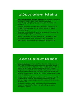 21/1/2011




    Lesões do joelho em bailarinos
• Lesão do ligamento cruzado anterior: lesão grave; acontece
  com mais frequência em esportes que envolvam
  desaceleração, torção, giro, e saltos. Mais frequente em
  mulheres.
• Pancada direta no aspecto lateral do joelho adicionado de
  rotação externa da perna, cair de um salto com joelho
  hiperextendido
• Sintomas: joelho instável; sente-se um pop no momento da
  lesão; formação rápida de edema;
• Lesões não graves: imobilização inicial, compressão, gelo,
  elevação do joelho e fortalecimento dos extensores e
  flexores do joelho (isométrico); reabilitação demorada.




    Lesões do joelho em bailarinos
• Lesão do menisco: os meniscos foram desenhados para se mover
  com a tíbia em relação ao fêmur de forma coordenada. Se este
  mecanismo é comprometido o menisco pode ficar preso entre as
  superfícies articulares opostas provocando lesão por torque,
  compressão ou tração. O menisco pode ser separado, partido em
  pedaços ou afrouxado através ruptura de seu ponto de incersão.
• Lesão do menisco medial ocorre 10 a 20 mais frequentemente que
  no menisco lateral.
• Um dos mecanismos de lesão meniscal mais frequente é quando
  há extensão do joelho de uma posição flexionada, abduzida
  (estresse valgo) enquanto a perna está rodada externamente com o
  pé fixo no chão.
• Em dança, acredita-se que o mecanismo opera cronicamente
  através de repetidos “en dhors “ forçados, desgastando ou
  separando o menisco.




                                                                           61
 