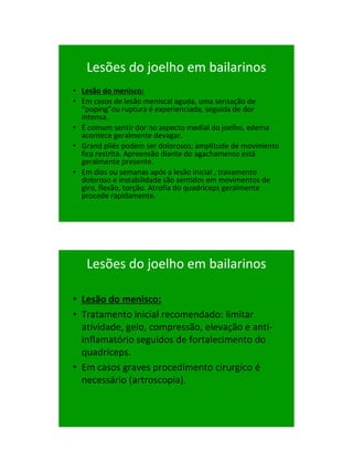 21/1/2011




   Lesões do joelho em bailarinos
• Lesão do menisco:
• Em casos de lesão meniscal aguda, uma sensação de
  “poping”ou ruptura é experienciada, seguida de dor
  intensa.
• É comum sentir dor no aspecto medial do joelho, edema
  acontece geralmente devagar.
• Grand pliés podem ser dolorosos; amplitude de movimento
  fica restrita. Apreensão diante do agachamento está
  geralmente presente.
• Em dias ou semanas após a lesão inicial , travamento
  doloroso e instabilidade são sentidos em movimentos de
  giro, flexão, torção. Atrofia do quadríceps geralmente
  procede rapidamente.




   Lesões do joelho em bailarinos

• Lesão do menisco:
• Tratamento inicial recomendado: limitar
  atividade, gelo, compressão, elevação e anti-
  inflamatório seguidos de fortalecimento do
  quadríceps.
• Em casos graves procedimento cirurgico é
  necessário (artroscopia).




                                                                  62
 