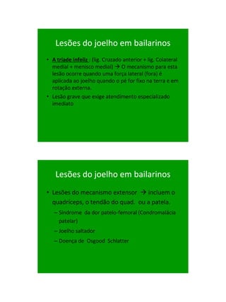 21/1/2011




   Lesões do joelho em bailarinos
• A tríade infeliz : (lig. Cruzado anterior + lig. Colateral
  medial + menisco medial)  O mecanismo para esta
  lesão ocorre quando uma força lateral (fora) é
  aplicada ao joelho quando o pé for fixo na terra e em
  rotação externa.
• Lesão grave que exige atendimento especializado
  imediato




   Lesões do joelho em bailarinos
• Lesões do mecanismo extensor  incluem o
  quadríceps, o tendão do quad. ou a patela.
   – Síndrome da dor patelo-femoral (Condromalácia
     patelar)
   – Joelho saltador
   – Doença de Osgood Schlatter




                                                                     63
 
