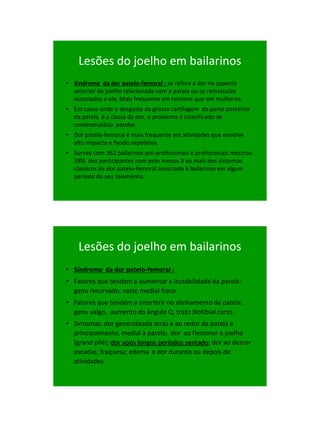 21/1/2011




    Lesões do joelho em bailarinos
• Síndrome da dor patelo-femoral : se refere a dor no aspecto
  anterior do joelho relacionada com a patela ou os retináculos
  associados a ele. Mais frequente em homens que em mulheres.
• Em casos onde o desgaste da grossa cartilagem da parte posterior
  da patela é a causa da dor, o problema é classificado de
  condromalácia patelar.
• Dor patelo-femoral é mais frequente em atividades que envolve
  alto impacto e flexão repetitiva.
• Survey com 362 bailarinos pré-profissionais e profissionais mostrou
  38% dos participantes com pelo menos 3 ou mais dos sintomas
  clássicos de dor patelo-femoral associado à bailarinos em algum
  período do seu teiamento.




    Lesões do joelho em bailarinos
• Síndrome da dor patelo-femoral :
• Fatores que tendem a aumentar a instabilidade da patela:
  genu recurvado, vasto medial fraco.
• Fatores que tendem a interferir no alinhamento da patela:
  genu valgo, aumento do ângulo Q, trato iliotibial curto.
• Sintomas: dor generalizada atrás e ao redor da patela e
  principalmente, medial à patela; dor ao flexionar o joelho
  (grand plié); dor após longos períodos sentado; dor ao descer
  escadas; fraquesa; edema e dor durante ou depois de
  atividades.




                                                                              64
 