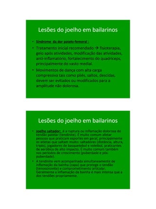 21/1/2011




    Lesões do joelho em bailarinos
• Síndrome da dor patelo-femoral :
• Tratamento inicial recomendado  fisioterapia,
  gelo após atividades, modificação das atividades,
  anti-inflamatório, fortalecimento do quadriceps,
  principalmente do vasto medial.
• Movimentos de dança com alta carga
  compressiva tais como pliés, saltos, descidas,
  devem ser evitados ou modificados para a
  amplitude não dolorosa.




    Lesões do joelho em bailarinos
• Joelho saltador: é a ruptura ou inflamação dolorosa do
  tendão patelar (tendinite). É muito comum afetar
  pessoas que praticam esportes em geral, principalmente
  os atletas que saltam muito: saltadores (distância, altura,
  triplo), jogadores de basquetebol e voleibol, praticantes
  de aeróbica de alto impacto. É muito comum também
  nos períodos de crescimento (puberdade e pós-
  puberdade).
• A tendinite vem acompanhada simultaneamente de
  inflamação da bainha (capa) que protege o tendão
  (tenossinovite) e comprometimento articular.
  Geralmente a inflamação da bainha é mais intensa que a
  dos tendões propriamente.




                                                                      65
 