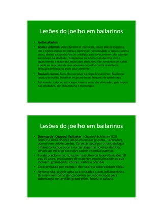 21/1/2011




     Lesões do joelho em bailarinos
• Joelho saltador:
• Sinais e sintomas: Dores durante os exercícios, pouco abaixo da patela;
  Dor e rigidez depois de práticas esportivas; Sensibilidade a toque e edema
  pouco abaixo da patela; Postura antálgica para se locomover; dor aparece
  ao começo da atividade , desaparece ou diminui sensilvemte com o
  aquecimento e reaparece depois das atividades. Dor aumenta com saltos
  e pode ser reproduzida com extensão do joelho contra resistência.
  Sensação de fraquesa pode estar presente.
• Possíveis causas: Aumento excessivo da carga de exercícios; Mudanças
  bruscas de estilo; Trabalhar em pisos duros; Fraquesa do quadriceps
• Tratamento: calor ou extra aquecimento antes das atividades, gelo depois
  das atividades, anti-inflamatório e fisioterapia.




     Lesões do joelho em bailarinos
• Doença de Osgood Schlatter : Osgood-Schlatter (OS)
  constitui uma doença osteo-muscular (e extra – articular),
  comum em adolescentes. Caracterizada por uma patologia
  inflamatória que ocorre na cartilagem e no osso da tíbia,
  devido ao esforço excessivo sobre o tendão patelar.
• Tendo predomínio, no sexo masculino da faixa etária dos 10
  aos 15 anos, praticantes de esportes especialmente os que
  incluem: grand-pliés, chutes, saltos e corridas.
• Caracterizado por edema e dor sobre a tuberosidade tibial.
• Recomenda-se gelo após as atividades e anti-inflamatórios.
  Os movimentos de dança devem ser modificados para
  sobrecarga no tendão (grand-pliés, fondu, e saltos).




                                                                                     66
 