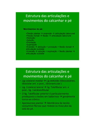 21/1/2011




    Estrutura das articulações e
   movimentos do calcanhar e pé

   •Movimentos do pé:

      •Flexão plantar  extensão  articulação talocrural
      •Flexão dorsal  flexão  articulação talocrural
      •Abdução
      •Adução
      •Pronação
      •Supinação
      •Eversão  abdução + pronação + flexão dorsal 
      articulação subtalar
      •Inversão  adução + supinação + flexão plantar 
      articulação subtalar




    Estrutura das articulações e
   movimentos do calcanhar e pé
• Lig colateral medial  Lig deltóide (tibiocalcâneo,
  tibiotalar ant. e post., tibionavicular )
• Lig. Colateral lateral  lig. Talofibular ant. e
  post., lig. Calcâneofibular
• O lig. Talofibular anterior é particularmente
  predisposto a lesões em bailarinos  geralmente
  torna-se crônico.
• Aponeurose plantar  Membrana de tecido
  conjuntivo fibroso que reveste os músculos da
  sola do pé.




                                                                  71
 