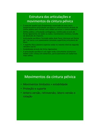 21/1/2011




        Estrutura das articulações e
       movimentos da cintura pélvica
• O osso do quadril esta firmemente conectado ao osso sacro
  posteriormente (articulação sacrilíaca) e anteriormente através da
  sínfise púbica para formar uma sólida estrutura: a cintura pélvica.
• Sínfise púbica: articulação cartilaginosa, reinforçada através de
  fortes ligamentos de todos os lados; movimentos mínimos; função
  de absorção de impacto.
• Articulação sacrilíaca: formada pelas duas faces côncavas em forma
  de C do sacro e as suavemente convexas superfícies articulares do
  ílium.
• A espinha ilíaca póstero-superior estão no mesmo nível da segunda
  vértebra sacral.
• Estabilidade através de fortes ligamentos
• A articulação sacrilíaca é um lugar onde comumente acontecem
  lesões e dor crônica em bailarinos, particularmente em bailarinos
  mais velhos.




    Movimentos da cintura pélvica
• Movimentos limitados = estabilidade
• Proteção e suporte
• Antero-versão, retroversão, látero-versão e
  rotação




                                                                               9
 