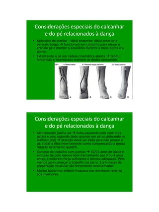 21/1/2011




 Considerações especiais do calcanhar
    e do pé relacionados à dança
• Músculos do estribo – tibial posterior, tibial anterior e
  peroneo longo  funcionam em conjunto para elevar o
  arco do pé e manter o equilibrio durante a meia-ponta e a
  ponta.
• Extentendo o pé em cadeia cinemática aberta  tendu:
  lumbricais e interósseos mantém os dedos estendidos




 Considerações especiais do calcanhar
    e do pé relacionados à dança
• Alinhamento joelho-pé  linha passando pelo centro da
  patela e pelo segundo dedo quando em pé ou dobrando os
  joelhos (plié)  atenção deve ser dada para não pronar o
  pé, rodar a tíbia internamente como compensação a pouca
  rotação externa do quadril.
• Começo do trabalho com pontas  10/11 anos de idade e
  em caso de pelo menos bom treinamento por 3 ou 4 anos
  antes, e exibirem força suficiente e técnica adequada. Pelo
  menos para começar o trabalho na barra. 3 a 4 meses de
  preparação muscular são fortemente aconselhados
• Muitos bailarinos exibem fraqueza nos evertores relativo
  aos inversores.




                                                                      98
 