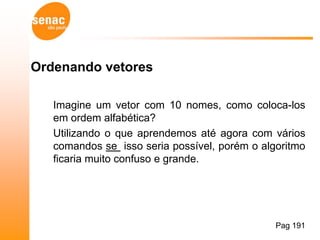 Ordenando vetores

   Imagine um vetor com 10 nomes, como coloca-los
   em ordem alfabética?
   Utilizando o que aprendemos até agora com vários
   comandos se isso seria possível, porém o algoritmo
   ficaria muito confuso e grande.




                                               Pag 191
 