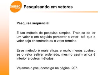 Pesquisando em vetores


Pesquisa sequencial

É um método de pesquisa simples. Trata-se de ler
um valor e em seguida percorrer o vetor até que o
valor seja encontrado ou o vetor termine.

Esse método é mais eficaz e muito menos custoso
se o vetor estiver ordenado, mesmo assim ainda é
inferior a outros métodos.

Vejamos o pseudocódigo na página 207.
 