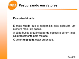 Pesquisando em vetores


Pesquisa binária

É mais rápido que o sequencial pois pesquisa um
número maior de dados.
A cada busca a quantidade de opções a serem lidas
cai praticamente pela metade.
O vetor necessita estar ordenado.




                                           Pag 210
 