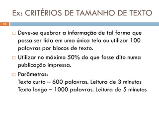 Ex: CRITÉRIOS DE TAMANHO DE TEXTO
12


        Deve-se quebrar a informação de tal forma que
         possa ser lida em uma única tela ou utilizar 100
         palavras por blocos de texto.
        Utilizar no máximo 50% do que fosse dito numa
         publicação impressa.
        Parâmetros:
         Texto curto – 600 palavras. Leitura de 3 minutos
         Texto longo – 1000 palavras. Leitura de 5 minutos
 