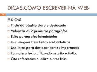 DICAS:COMO ESCREVER NA WEB
14


     # DICAS
      Título da página claro e destacado

      Valorizar os 2 primeiros parágrafos

      Evite parágrafos introdutórios

      Use imagens bem feitas e elucidativas

      Use listas para destacar pontos importantes

      Formate o texto utilizando negrito e itálico

      Cite referências e utilize outros links
 