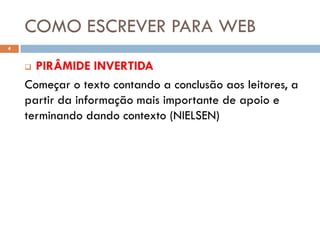 COMO ESCREVER PARA WEB
4


     PIRÂMIDE INVERTIDA
    Começar o texto contando a conclusão aos leitores, a
    partir da informação mais importante de apoio e
    terminando dando contexto (NIELSEN)
 