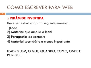 COMO ESCREVER PARA WEB
5


     PIRÂMIDE INVERTIDA
    Deve ser estruturada da seguinte maneira:
    1)Lead
    2) Material que amplia o lead
    3) Parágrafos de contexto
    4) Material secundário e menos importante

    LEAD- QUEM, O QUE, QUANDO, COMO, ONDE E
    POR QUE
 
