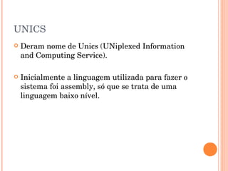 UNICS
   Deram nome de Unics (UNiplexed Information
    and Computing Service).

   Inicialmente a linguagem utilizada para fazer o
    sistema foi assembly, só que se trata de uma
    linguagem baixo nível.
 
