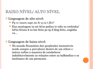 BAIXO NÍVEL/ ALTO NÍVEL
   Linguagem de alto nível:
     Pq  vc naum xego na hr q eu t flei?
     Exa montagem ta mt fx!so podias tr sidu tu rochinha!
      lol!ta fx!axu k ta bm feita po tp d blog feitu..engloba
      va...


   Linguagem de baixo nível:
     No mundo fleumático das perplexões inexoráveis
      tende sempre a prevalecer dentro de um célere e
      inócuo sufixo a maneira de estabelecer
      indubitavelmente as relações entre as balbúrdias e os
      incólumes de um pormenor.
 