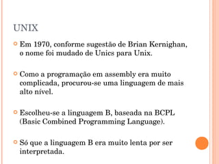 UNIX
   Em 1970, conforme sugestão de Brian Kernighan,
    o nome foi mudado de Unics para Unix.

   Como a programação em assembly era muito
    complicada, procurou-se uma linguagem de mais
    alto nível.

   Escolheu-se a linguagem B, baseada na BCPL
    (Basic Combined Programming Language).

   Só que a linguagem B era muito lenta por ser
    interpretada.
 