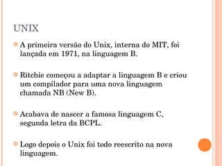 UNIX
   A primeira versão do Unix, interna do MIT, foi
    lançada em 1971, na linguagem B.

   Ritchie começou a adaptar a linguagem B e criou
    um compilador para uma nova linguagem
    chamada NB (New B).

   Acabava de nascer a famosa linguagem C,
    segunda letra da BCPL.

   Logo depois o Unix foi todo reescrito na nova
    linguagem.
 
