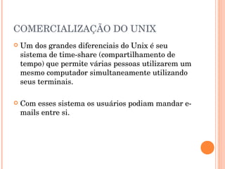 COMERCIALIZAÇÃO DO UNIX
   Um dos grandes diferenciais do Unix é seu
    sistema de time-share (compartilhamento de
    tempo) que permite várias pessoas utilizarem um
    mesmo computador simultaneamente utilizando
    seus terminais.

   Com esses sistema os usuários podiam mandar e-
    mails entre si.
 