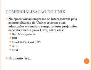 COMERCIALIZAÇÃO DO UNIX
   Na época várias empresas se interessaram pela
    comercialização do Unix e criaram suas
    adaptações e vendiam computadores projetados
    especificamente para Unix, entre elas:
     Sun   Microsystems
     SGI
     Hewlett-Packard   (HP)
     NCR
     IBM


   Enquanto isso...
 