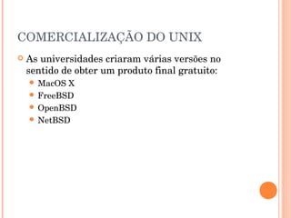 COMERCIALIZAÇÃO DO UNIX
   As universidades criaram várias versões no
    sentido de obter um produto final gratuito:
     MacOS X
     FreeBSD
     OpenBSD
     NetBSD
 