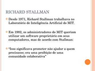 RICHARD STALLMAN
   Desde 1971, Richard Stallman trabalhava no
    Laboratório de Inteligência Artificial do MIT.

   Em 1982, os administradores do MIT queriam
    utilizar um software proprietário em seus
    computadores, mas de acordo com Stallman:

   “Isso significava prometer não ajudar a quem
    precisasse; era uma proibição de uma
    comunidade colaborativa”
 