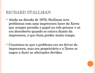 RICHARD STALLMAN
   Ainda na década de 1970, Stallman teve
    problemas com uma impressora laser da Xerox
    que sempre prendia o papel no rolo pressor e só
    era descoberto quando se estava diante da
    impressora, o que fazia perder muito tempo.

   Constatou-se que o problema era no driver da
    impressora, mas era proprietário e a Xerox se
    negou a fazer as alterações devidas.
 