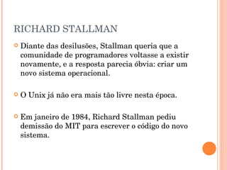RICHARD STALLMAN
   Diante das desilusões, Stallman queria que a
    comunidade de programadores voltasse a existir
    novamente, e a resposta parecia óbvia: criar um
    novo sistema operacional.

   O Unix já não era mais tão livre nesta época.

   Em janeiro de 1984, Richard Stallman pediu
    demissão do MIT para escrever o código do novo
    sistema.
 