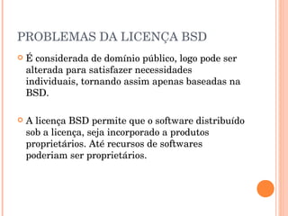 PROBLEMAS DA LICENÇA BSD
   É considerada de domínio público, logo pode ser
    alterada para satisfazer necessidades
    individuais, tornando assim apenas baseadas na
    BSD.

   A licença BSD permite que o software distribuído
    sob a licença, seja incorporado a produtos
    proprietários. Até recursos de softwares
    poderiam ser proprietários.
 