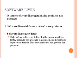 SOFTWARE LIVRE
   O termo software livre gera muita confusão nas
    pessoas:

   Software livre é diferente de software gratuito.

   Software livre quer dizer:
     Todo  software livre será distribuído com seu código-
      fonte, podendo ser alterado e até mesmo redistribuído
      depois de alterado. Mas esse software não precisa ser
      gratuito.
 
