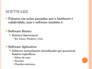 SOFTWARE
   Falamos em aulas passadas que o hardware é
    subdividido, mas o software também é:

   Software Básico:
     Sistema    Operacional
          Ex: Linux, Windows, Unix.


   Software Aplicativo:
     Software normalmente identificador por possuírem
      funções específicas:
        Editor de texto
        Desenho

        Planilha eletrônica.
 