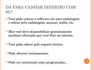 DÁ PARA GANHAR DINHEIRO COM
SL?
   Você pode colocar o software em uma embalagem
    e cobrar pela embalagem, manual, mídia, etc.

   Mas você deve disponibilizar gratuitamente
    qualquer alteração que você fizer no sistema.

   Você pode cobrar pelo suporte técnico.

   Pode oferecer treinamentos.

   Pode ser contratado como programador...
 
