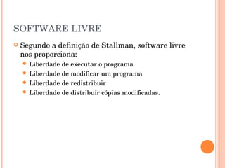 SOFTWARE LIVRE
   Segundo a definição de Stallman, software livre
    nos proporciona:
     Liberdade de executar o programa
     Liberdade de modificar um programa
     Liberdade de redistribuir
     Liberdade de distribuir cópias modificadas.
 