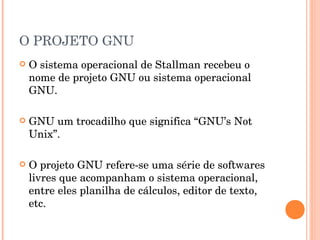 O PROJETO GNU
   O sistema operacional de Stallman recebeu o
    nome de projeto GNU ou sistema operacional
    GNU.

   GNU um trocadilho que significa “GNU’s Not
    Unix”.

   O projeto GNU refere-se uma série de softwares
    livres que acompanham o sistema operacional,
    entre eles planilha de cálculos, editor de texto,
    etc.
 