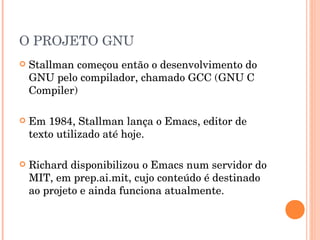 O PROJETO GNU
   Stallman começou então o desenvolvimento do
    GNU pelo compilador, chamado GCC (GNU C
    Compiler)

   Em 1984, Stallman lança o Emacs, editor de
    texto utilizado até hoje.

   Richard disponibilizou o Emacs num servidor do
    MIT, em prep.ai.mit, cujo conteúdo é destinado
    ao projeto e ainda funciona atualmente.
 