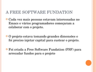 A FREE SOFTWARE FUNDATION
   Cada vez mais pessoas estavam interessadas no
    Emacs e vários programadores começaram a
    colaborar com o projeto.

   O projeto estava tomando grandes dimensões e
    foi preciso injetar capital para custear o projeto.

   Foi criada a Free Software Fundation (FSF) para
    arrecadar fundos para o projeto
 