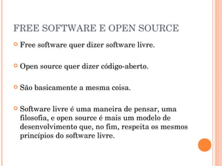 FREE SOFTWARE E OPEN SOURCE
   Free software quer dizer software livre.

   Open source quer dizer código-aberto.

   São basicamente a mesma coisa.

   Software livre é uma maneira de pensar, uma
    filosofia, e open source é mais um modelo de
    desenvolvimento que, no fim, respeita os mesmos
    princípios do software livre.
 