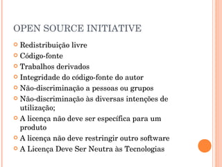 OPEN SOURCE INITIATIVE
 Redistribuição livre
 Código-fonte

 Trabalhos derivados

 Integridade do código-fonte do autor

 Não-discriminação a pessoas ou grupos

 Não-discriminação às diversas intenções de
  utilização;
 A licença não deve ser específica para um
  produto
 A licença não deve restringir outro software

 A Licença Deve Ser Neutra às Tecnologias
 