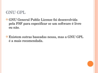 GNU GPL
   GNU General Public License foi desenvolvida
    pela FSF para especificar se um software é livre
    ou não.

   Existem outras baseadas nessa, mas a GNU GPL
    é a mais recomendada.
 