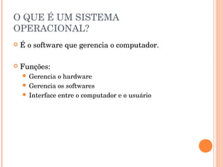 O QUE É UM SISTEMA
OPERACIONAL?
   É o software que gerencia o computador.

   Funções:
     Gerencia  o hardware
     Gerencia os softwares
     Interface entre o computador e o usuário
 