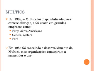 MULTICS
   Em 1969, o Multics foi disponibilizado para
    comercialização, e foi usado em grandes
    empresas como:
     ForçaAérea Americana
     General Motors
     Ford



   Em 1985 foi cancelado o desenvolvimento do
    Multics, e as organizações começaram a
    suspender o uso.
 