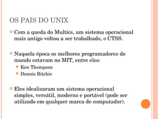 OS PAIS DO UNIX
   Com a queda do Multics, um sistema operacional
    mais antigo voltou a ser trabalhado, o CTSS.

   Naquela época os melhores programadores do
    mundo estavam no MIT, entre eles:
     KenThompson
     Dennis Ritchie



   Eles idealizaram um sistema operacional
    simples, versátil, moderno e portável (pode ser
    utilizado em qualquer marca de computador).
 