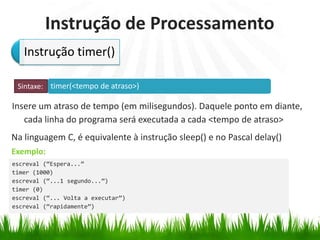 timer(<tempo de atraso>)
Exemplo:
Instrução de Processamento
Insere um atraso de tempo (em milisegundos). Daquele ponto em diante,
cada linha do programa será executada a cada <tempo de atraso>
Na linguagem C, é equivalente à instrução sleep() e no Pascal delay()
Instrução timer()
Sintaxe:
escreval (“Espera...”
timer (1000)
escreval (“...1 segundo...”)
timer (0)
escreval (“... Volta a executar”)
escreval (“rapidamente”)
 
