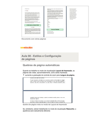 Documento com várias páginas

Aula 08 - Estilos e Configuração
de páginas
Quebras de página automáticas
Quando se trabalha no modo de visualização Layout de Impressão, as
páginas são vistas, aproximadamente, como serão impressas.
aumente a graduação do controle de zoom para Largura da página.

Quebra de página vista no modo de Layout de Impressão
Se, entretanto, estiver trabalhando no modo de visualização Rascunho, a
aparência será radicalmente diferente:

 