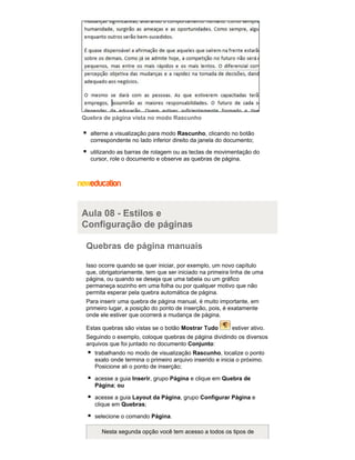 Quebra de página vista no modo Rascunho
alterne a visualização para modo Rascunho, clicando no botão
correspondente no lado inferior direito da janela do documento;
utilizando as barras de rolagem ou as teclas de movimentação do
cursor, role o documento e observe as quebras de página.

Aula 08 - Estilos e
Configuração de páginas
Quebras de página manuais
Isso ocorre quando se quer iniciar, por exemplo, um novo capítulo
que, obrigatoriamente, tem que ser iniciado na primeira linha de uma
página, ou quando se deseja que uma tabela ou um gráfico
permaneça sozinho em uma folha ou por qualquer motivo que não
permita esperar pela quebra automática de página.
Para inserir uma quebra de página manual, é muito importante, em
primeiro lugar, a posição do ponto de inserção, pois, é exatamente
onde ele estiver que ocorrerá a mudança de página.
Estas quebras são vistas se o botão Mostrar Tudo

estiver ativo.

Seguindo o exemplo, coloque quebras de página dividindo os diversos
arquivos que foi juntado no documento Conjunto:
trabalhando no modo de visualização Rascunho, localize o ponto
exato onde termina o primeiro arquivo inserido e inicia o próximo.
Posicione ali o ponto de inserção;
acesse a guia Inserir, grupo Página e clique em Quebra de
Página; ou
acesse a guia Layout da Página, grupo Configurar Página e
clique em Quebras;
selecione o comando Página.
Nesta segunda opção você tem acesso a todos os tipos de

 