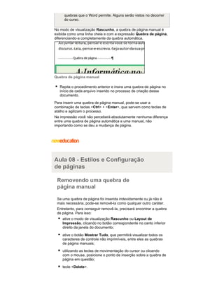 quebras que o Word permite. Alguns serão vistos no decorrer
do curso.
No modo de visualização Rascunho, a quebra de página manual é
exibida como uma linha cheia e com a expressão Quebra de página,
diferenciando-a completamente da quebra automática.

Quebra de página manual
Repita o procedimento anterior e insira uma quebra de página no
início de cada arquivo inserido no processo de criação desse
documento.
Para inserir uma quebra de página manual, pode-se usar a
combinação de teclas <Ctrl> + <Enter>, que servem como teclas de
atalho e agilizam o processo.
Na impressão você não perceberá absolutamente nenhuma diferença
entre uma quebra de página automática e uma manual, não
importando como se deu a mudança de página.

Aula 08 - Estilos e Configuração
de páginas
Removendo uma quebra de
página manual
Se uma quebra de página foi inserida indevidamente ou já não é
mais necessária, pode-se removê-la como qualquer outro caráter.
Entretanto, para conseguir removê-la, precisará encontrar a quebra
de página. Para isso:
ative o modo de visualização Rascunho ou Layout de
Impressão, clicando no botão correspondente no canto inferior
direito da janela do documento;
ative o botão Mostrar Tudo, que permitirá visualizar todos os
caracteres de controle não imprimíveis, entre eles as quebras
de página manuais;
utilizando as teclas de movimentação do cursor ou clicando
com o mouse, posicione o ponto de inserção sobre a quebra de
página em questão;
tecle <Delete>.

 