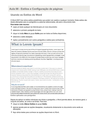 Aula 08 - Estilos e Configuração de páginas
Usando os Estilos do Word
O Word 2007 traz vários estilos predefinidos que podem ser usados a qualquer momento. Estes estilos vão
desde alterações para os parágrafos ou palavras selecionadas, até para o documento todo.
Para testar este recurso:
copie um texto qualquer da Internet para um novo documento;
selecione o primeiro parágrafo do texto;
clique no botão Mais do grupo Estilo para ver todos os Estilos disponíveis;
selecione o estilo desejado;
repita o procedimento com outros parágrafos e estilos para conhecê-los.

Estilos aplicados aos parágrafos
Depois de aplicar os estilos individuais aos títulos e parágrafos, o Word permite alterar, de maneira geral, o
conjunto de estilos, as cores e as fontes. Para isso:
clique no botão Alterar Estilos do grupo Estilo;
apenas aposte para as opções desejadas, visualizando diretamente no documento como serão as
alterações;
faça vários testes para conhecer as opções disponíveis no Word.

 