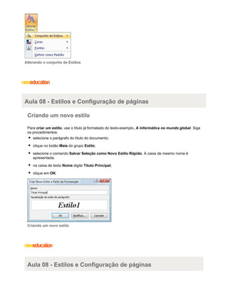 Alterando o conjunto de Estilos

Aula 08 - Estilos e Configuração de páginas
Criando um novo estilo
Para criar um estilo, use o título já formatado do texto-exemplo, A informática no mundo global. Siga
os procedimentos:
selecione o parágrafo do título do documento;
clique no botão Mais do grupo Estilo;
selecione o comando Salvar Seleção como Novo Estilo Rápido. A caixa de mesmo nome é
apresentada;
na caixa de texto Nome digite Titulo Principal;
clique em OK.

Criando um novo estilo

Aula 08 - Estilos e Configuração de páginas

 