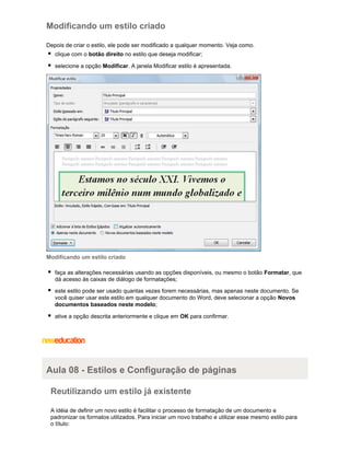 Modificando um estilo criado
Depois de criar o estilo, ele pode ser modificado a qualquer momento. Veja como.
clique com o botão direito no estilo que deseja modificar;
selecione a opção Modificar. A janela Modificar estilo é apresentada.

Modificando um estilo criado
faça as alterações necessárias usando as opções disponíveis, ou mesmo o botão Formatar, que
dá acesso às caixas de diálogo de formatações;
este estilo pode ser usado quantas vezes forem necessárias, mas apenas neste documento. Se
você quiser usar este estilo em qualquer documento do Word, deve selecionar a opção Novos
documentos baseados neste modelo;
ative a opção descrita anteriormente e clique em OK para confirmar.

Aula 08 - Estilos e Configuração de páginas
Reutilizando um estilo já existente
A idéia de definir um novo estilo é facilitar o processo de formatação de um documento e
padronizar os formatos utilizados. Para iniciar um novo trabalho e utilizar esse mesmo estilo para
o título:

 