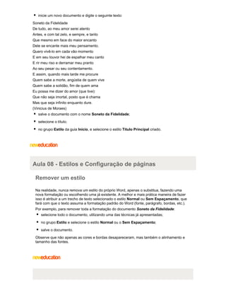 inicie um novo documento e digite o seguinte texto:
Soneto da Fidelidade
De tudo, ao meu amor serei atento
Antes, e com tal zelo, e sempre, e tanto
Que mesmo em face do maior encanto
Dele se encante mais meu pensamento.
Quero vivê-lo em cada vão momento
E em seu louvor hei de espalhar meu canto
E rir meu riso e derramar meu pranto
Ao seu pesar ou seu contentamento.
E assim, quando mais tarde me procure
Quem sabe a morte, angústia de quem vive
Quem sabe a solidão, fim de quem ama
Eu possa me dizer do amor (que tive):
Que não seja imortal, posto que é chama
Mas que seja infinito enquanto dure.
(Vinicius de Moraes)
salve o documento com o nome Soneto da Fidelidade;
selecione o título;
no grupo Estilo da guia Início, e selecione o estilo Título Principal criado.

Aula 08 - Estilos e Configuração de páginas
Remover um estilo
Na realidade, nunca remova um estilo do próprio Word, apenas o substitua, fazendo uma
nova formatação ou escolhendo uma já existente. A melhor e mais prática maneira de fazer
isso é atribuir a um trecho de texto selecionado o estilo Normal ou Sem Espaçamento, que
fará com que o texto assuma a formatação padrão do Word (fonte, parágrafo, bordas, etc.).
Por exemplo, para remover toda a formatação do documento Soneto da Fidelidade:
selecione todo o documento, utilizando uma das técnicas já apresentadas;
no grupo Estilo e selecione o estilo Normal ou o Sem Espaçamento;
salve o documento.
Observe que não apenas as cores e bordas desapareceram, mas também o alinhamento e
tamanho das fontes.

 