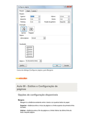 Caixa de diálogo Configurar página, guia Margens

Aula 08 - Estilos e Configuração de
páginas
Opções de configuração disponíveis
Margens
Margem é a distância existente entre o texto e os quatros lados do papel.
Superior - distância entre o início da página e o limite superior da primeira linha
do texto.
Inferior - distância entre o fim da página e o limite inferior da última linha do
texto naquela página.

 